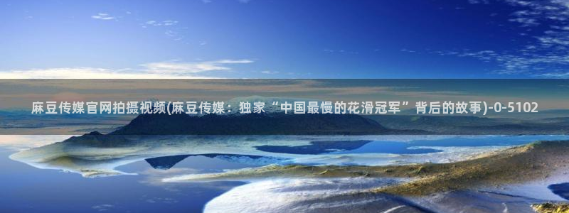 麻豆传媒直播官网在线：麻豆传媒官网拍摄视频(麻豆传媒：独家“中国最慢的花滑冠军”背后的故事)