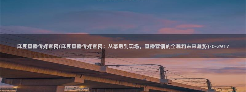 麻豆影视传媒app官网：麻豆直播传媒官网(麻豆直播传媒官网：从幕后到现场，直播营销的全貌和未来趋势)