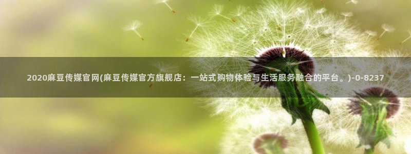 麻豆传媒社区官网APP：2020麻豆传媒官网(麻豆传媒官方旗舰店：一站式购物体验与生活服务融合的平台。)